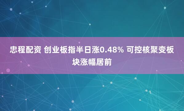 忠程配资 创业板指半日涨0.48% 可控核聚变板块涨幅居前