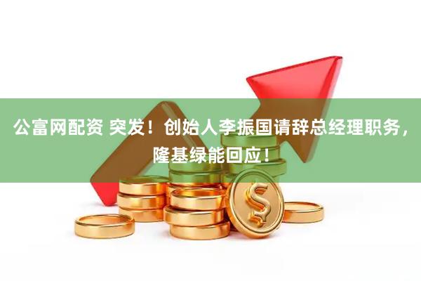 公富网配资 突发！创始人李振国请辞总经理职务，隆基绿能回应！