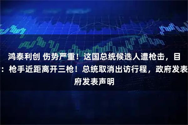 鸿泰利创 伤势严重！这国总统候选人遭枪击，目击者：枪手近距离开三枪！总统取消出访行程，政府发表声明