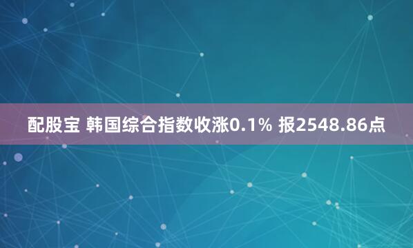 配股宝 韩国综合指数收涨0.1% 报2548.86点