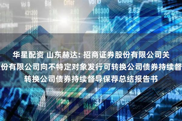 华星配资 山东赫达: 招商证券股份有限公司关于山东赫达集团股份有限公司向不特定对象发行可转换公司债券持续督导保荐总结报告书