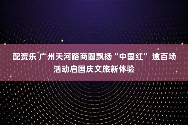 配资乐 广州天河路商圈飘扬“中国红” 逾百场活动启国庆文旅新体验