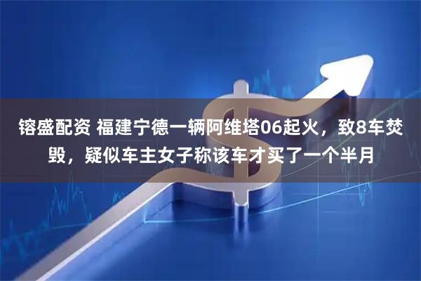 镕盛配资 福建宁德一辆阿维塔06起火，致8车焚毁，疑似车主女子称该车才买了一个半月