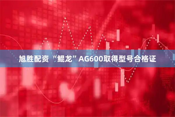 旭胜配资 “鲲龙”AG600取得型号合格证