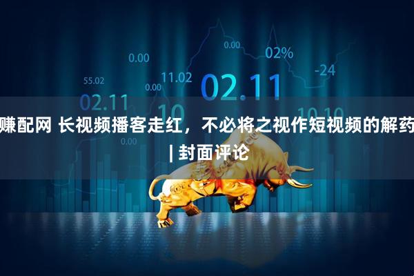 赚配网 长视频播客走红，不必将之视作短视频的解药 | 封面评论