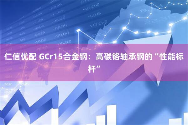 仁信优配 GCr15合金钢：高碳铬轴承钢的“性能标杆”
