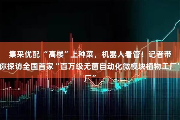 集采优配 “高楼”上种菜，机器人看管！记者带你探访全国首家“百万级无菌自动化微模块植物工厂”