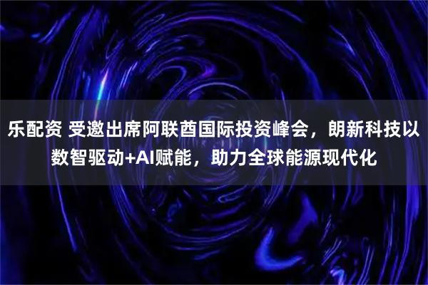 乐配资 受邀出席阿联酋国际投资峰会，朗新科技以数智驱动+AI赋能，助力全球能源现代化