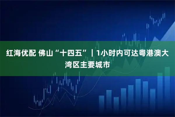 红海优配 佛山“十四五”｜1小时内可达粤港澳大湾区主要城市