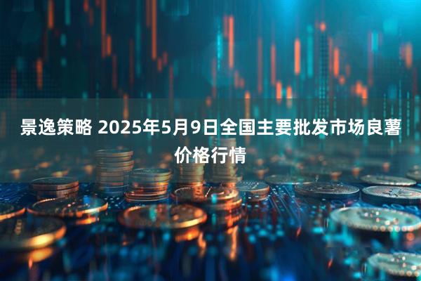 景逸策略 2025年5月9日全国主要批发市场良薯价格行情