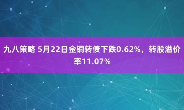 九八策略 5月22日金铜转债下跌0.62%，转股溢价率11.07%