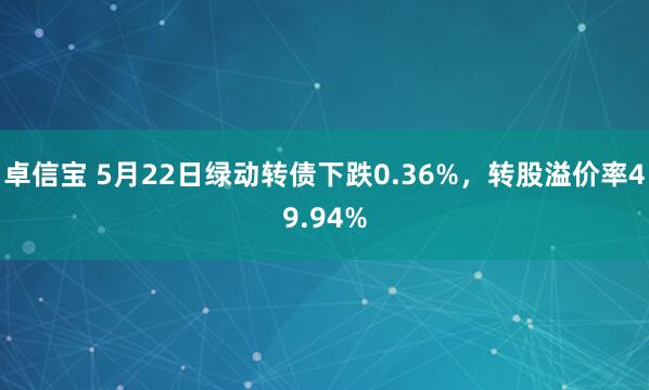 卓信宝 5月22日绿动转债下跌0.36%，转股溢价率49.94%