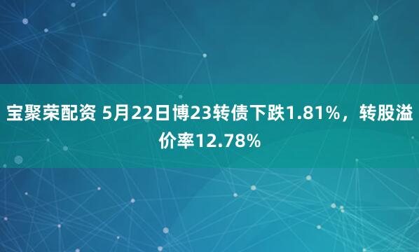 宝聚荣配资 5月22日博23转债下跌1.81%，转股溢价率12.78%