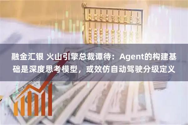 融金汇银 火山引擎总裁谭待：Agent的构建基础是深度思考模型，或效仿自动驾驶分级定义