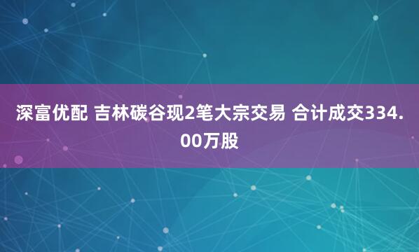 深富优配 吉林碳谷现2笔大宗交易 合计成交334.00万股