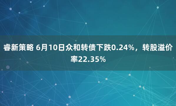 睿新策略 6月10日众和转债下跌0.24%,转股溢价率22.35%
