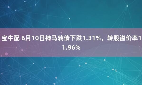宝牛配 6月10日神马转债下跌1.31%，转股溢价率11.96%
