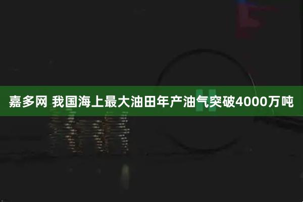 嘉多网 我国海上最大油田年产油气突破4000万吨