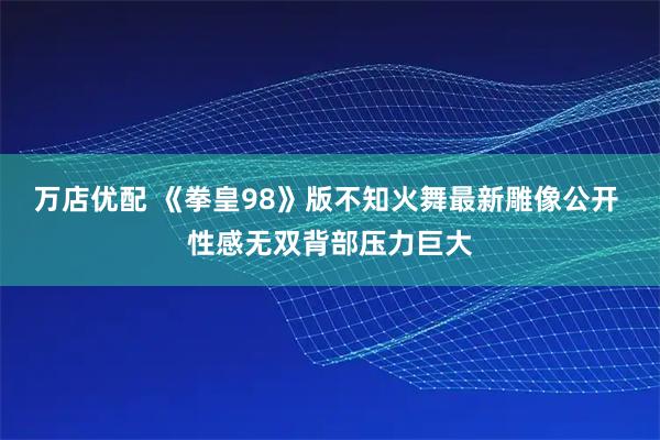 万店优配 《拳皇98》版不知火舞最新雕像公开 性感无双背部压力巨大