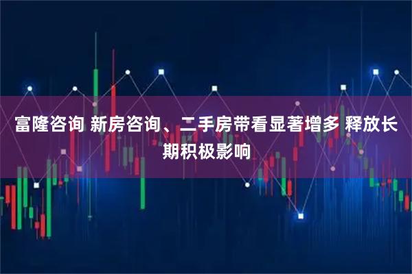 富隆咨询 新房咨询、二手房带看显著增多 释放长期积极影响