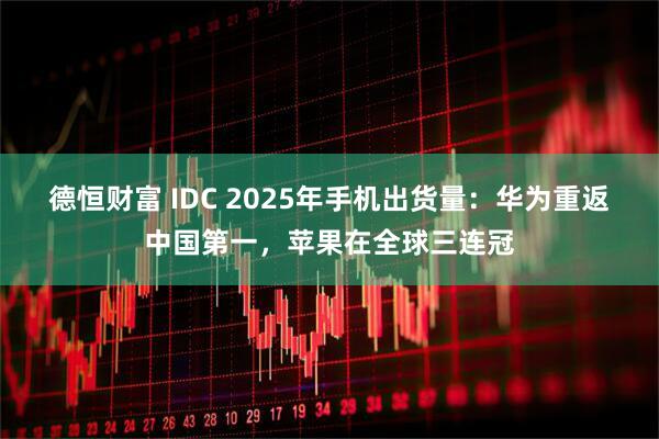 德恒财富 IDC 2025年手机出货量：华为重返中国第一，苹果在全球三连冠