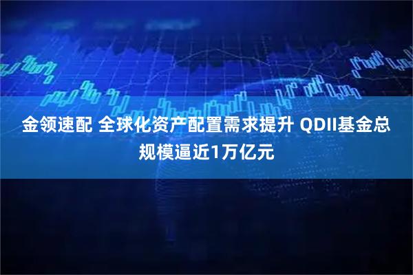 金领速配 全球化资产配置需求提升 QDII基金总规模逼近1万亿元