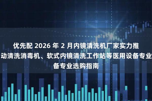优先配 2026 年 2 月内镜清洗机厂家实力推荐：全自动清洗消毒机、软式内镜清洗工作站等医用设备专业选购指南