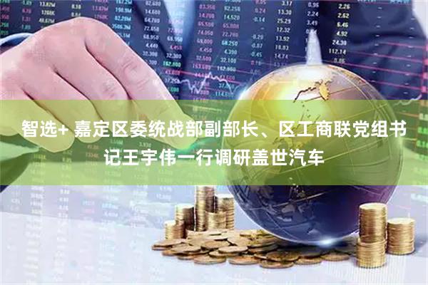 智选+ 嘉定区委统战部副部长、区工商联党组书记王宇伟一行调研盖世汽车