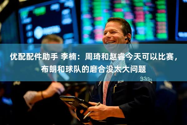 优配配件助手 李楠：周琦和赵睿今天可以比赛，布朗和球队的磨合没太大问题